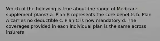 Which of the following is true about the range of Medicare supplement plans? a. Plan B represents the core benefits b. Plan A carries no deductible c. Plan C is now mandatory d. The coverages provided in each individual plan is the same across insurers