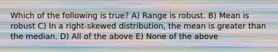 Which of the following is true? A) Range is robust. B) Mean is robust C) In a right-skewed distribution, the mean is greater than the median. D) All of the above E) None of the above