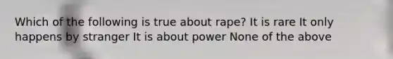 Which of the following is true about rape? It is rare It only happens by stranger It is about power None of the above