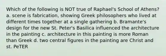 Which of the following is NOT true of Raphael's School of Athens? a. scene is fabrication, showing Greek philosophers who lived at different times together at a single gathering b. Bramante's design for the new St. Peter's Basilica influenced the architecture in the painting c. architecture in this painting is more Roman than Greek d. two central figures in the painting are Christ and st. PeTER