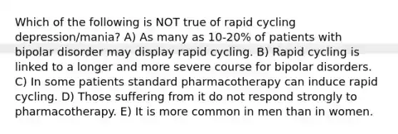 Which of the following is NOT true of rapid cycling depression/mania? A) As many as 10-20% of patients with bipolar disorder may display rapid cycling. B) Rapid cycling is linked to a longer and more severe course for bipolar disorders. C) In some patients standard pharmacotherapy can induce rapid cycling. D) Those suffering from it do not respond strongly to pharmacotherapy. E) It is more common in men than in women.