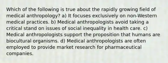 Which of the following is true about the rapidly growing field of medical anthropology? a) It focuses exclusively on non-Western medical practices. b) Medical anthropologists avoid taking a critical stand on issues of social inequality in health care. c) Medical anthropologists support the proposition that humans are biocultural organisms. d) Medical anthropologists are often employed to provide market research for pharmaceutical companies.