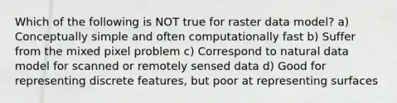 Which of the following is NOT true for raster data model? a) Conceptually simple and often computationally fast b) Suffer from the mixed pixel problem c) Correspond to natural data model for scanned or remotely sensed data d) Good for representing discrete features, but poor at representing surfaces