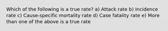 Which of the following is a true rate? a) Attack rate b) Incidence rate c) Cause-specific mortality rate d) Case fatality rate e) More than one of the above is a true rate