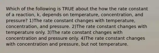 Which of the following is TRUE about the how the rate constant of a reaction, k, depends on temperature, concentration, and pressure? 1)The rate constant changes with temperature, concentration, and pressure. 2)The rate constant changes with temperature only. 3)The rate constant changes with concentration and pressure only. 4)The rate constant changes with concentration and pressure, but not temperature.