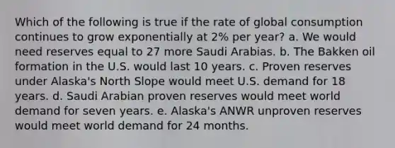 Which of the following is true if the rate of global consumption continues to grow exponentially at 2% per year? a. We would need reserves equal to 27 more Saudi Arabias. b. The Bakken oil formation in the U.S. would last 10 years. c. Proven reserves under Alaska's North Slope would meet U.S. demand for 18 years. d. Saudi Arabian proven reserves would meet world demand for seven years. e. Alaska's ANWR unproven reserves would meet world demand for 24 months.