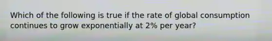 Which of the following is true if the rate of global consumption continues to grow exponentially at 2% per year?