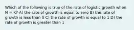 Which of the following is true of the rate of logistic growth when N = K? A) the rate of growth is equal to zero B) the rate of growth is less than 0 C) the rate of growth is equal to 1 D) the rate of growth is greater than 1