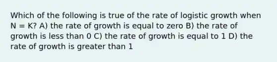 Which of the following is true of the rate of logistic growth when N = K? A) the rate of growth is equal to zero B) the rate of growth is less than 0 C) the rate of growth is equal to 1 D) the rate of growth is greater than 1