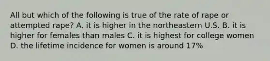 All but which of the following is true of the rate of rape or attempted rape? A. it is higher in the northeastern U.S. B. it is higher for females than males C. it is highest for college women D. the lifetime incidence for women is around 17%