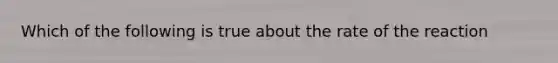 Which of the following is true about the rate of the reaction