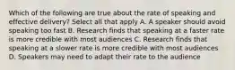 Which of the following are true about the rate of speaking and effective delivery? Select all that apply A. A speaker should avoid speaking too fast B. Research finds that speaking at a faster rate is more credible with most audiences C. Research finds that speaking at a slower rate is more credible with most audiences D. Speakers may need to adapt their rate to the audience