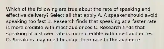 Which of the following are true about the rate of speaking and effective delivery? Select all that apply A. A speaker should avoid speaking too fast B. Research finds that speaking at a faster rate is more credible with most audiences C. Research finds that speaking at a slower rate is more credible with most audiences D. Speakers may need to adapt their rate to the audience