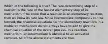 Which of the following is true? The rate-determining step of a reaction is the rate of the fastest elementary step of its mechanism If we know that a reaction is an elementary reaction, then we know its rate law. Since intermediate compounds can be formed, the chemical equations for the elementary reactions in a multistep mechanism do not always have to add to give the chemical equation of the overall process. In a reaction mechanism, an intermediate is identical to an activated complex. All of the above statements are true.