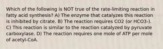 Which of the following is NOT true of the rate-limiting reaction in fatty acid synthesis? A) The enzyme that catalyzes this reaction is inhibited by citrate. B) The reaction requires CO2 (or HCO3-). C) This reaction is similar to the reaction catalyzed by pyruvate carboxylase. D) The reaction requires one mole of ATP per mole of acetyl-CoA.