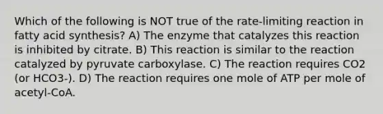 Which of the following is NOT true of the rate-limiting reaction in fatty acid synthesis? A) The enzyme that catalyzes this reaction is inhibited by citrate. B) This reaction is similar to the reaction catalyzed by pyruvate carboxylase. C) The reaction requires CO2 (or HCO3-). D) The reaction requires one mole of ATP per mole of acetyl-CoA.