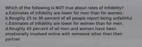 Which of the following is NOT true about rates of infidelity? a.Estimates of infidelity are lower for men than for women. b.Roughly 25 to 30 percent of all people report being unfaithful. c.Estimates of infidelity are lower for women than for men. d.Roughly 45 percent of all men and women have been emotionally involved online with someone other than their partner.