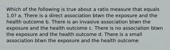 Which of the following is true about a ratio measure that equals 1.0? a. There is a direct association btwn the exposure and the health outcome b. There is an invasive association btwn the exposure and the health outcome c. There is no association btwn the exposure and the health outcome d. There is a small association btwn the exposure and the health outcome