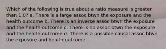 Which of the following is true about a ratio measure is greater than 1.0? a. There is a large assoc btwn the exposure and the health outcome b. There is an inverse assoc btwn the exposure and the health outcome c. There is no assoc btwn the exposure and the health outcome d. There is a possible causal assoc btwn the exposure and health outcome