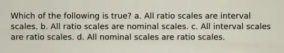 Which of the following is true? a. All ratio scales are interval scales. b. All ratio scales are nominal scales. c. All interval scales are ratio scales. d. All nominal scales are ratio scales.