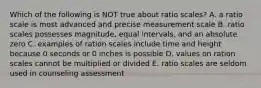 Which of the following is NOT true about ratio scales? A. a ratio scale is most advanced and precise measurement scale B. ratio scales possesses magnitude, equal intervals, and an absolute zero C. examples of ration scales include time and height because 0 seconds or 0 inches is possible D. values on ration scales cannot be multiplied or divided E. ratio scales are seldom used in counseling assessment