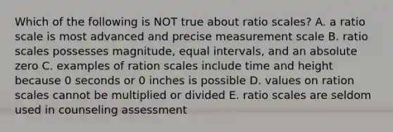 Which of the following is NOT true about ratio scales? A. a ratio scale is most advanced and precise measurement scale B. ratio scales possesses magnitude, equal intervals, and an absolute zero C. examples of ration scales include time and height because 0 seconds or 0 inches is possible D. values on ration scales cannot be multiplied or divided E. ratio scales are seldom used in counseling assessment