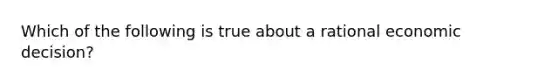 Which of the following is true about a rational economic decision?