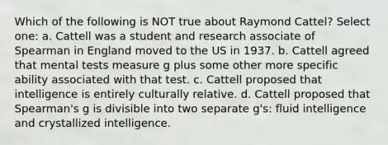 Which of the following is NOT true about Raymond Cattel? Select one: a. Cattell was a student and research associate of Spearman in England moved to the US in 1937. b. Cattell agreed that mental tests measure g plus some other more specific ability associated with that test. c. Cattell proposed that intelligence is entirely culturally relative. d. Cattell proposed that Spearman's g is divisible into two separate g's: fluid intelligence and crystallized intelligence.