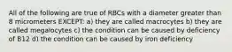 All of the following are true of RBCs with a diameter greater than 8 micrometers EXCEPT: a) they are called macrocytes b) they are called megalocytes c) the condition can be caused by deficiency of B12 d) the condition can be caused by iron deficiency