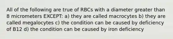 All of the following are true of RBCs with a diameter greater than 8 micrometers EXCEPT: a) they are called macrocytes b) they are called megalocytes c) the condition can be caused by deficiency of B12 d) the condition can be caused by iron deficiency