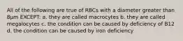 All of the following are true of RBCs with a diameter greater than 8µm EXCEPT: a. they are called macrocytes b. they are called megalocytes c. the condition can be caused by deficiency of B12 d. the condition can be caused by iron deficiency