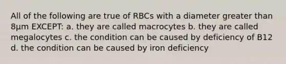 All of the following are true of RBCs with a diameter greater than 8µm EXCEPT: a. they are called macrocytes b. they are called megalocytes c. the condition can be caused by deficiency of B12 d. the condition can be caused by iron deficiency