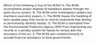 Which of the following is true of the RCRA? A: The RCRA accomplishes proper disposal of hazardous wastes through the point-source system. B: The RCRA lacks investigatory powers but maintains executory powers. C: The RCRA moves the handling of toxic wastes away from burial on land to treatments that destroy or permanently detoxify wastes. D: The RCRA is exempted from the Environmental Protection Agency (EPA) from maintaining any records or a penalty system for failure to comply with the provisions of the act. E: The RCRA was created primarily to provide financial assistance to local governments.