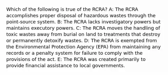 Which of the following is true of the RCRA? A: The RCRA accomplishes proper disposal of hazardous wastes through the point-source system. B: The RCRA lacks investigatory powers but maintains executory powers. C: The RCRA moves the handling of toxic wastes away from burial on land to treatments that destroy or permanently detoxify wastes. D: The RCRA is exempted from the Environmental Protection Agency (EPA) from maintaining any records or a penalty system for failure to comply with the provisions of the act. E: The RCRA was created primarily to provide financial assistance to local governments.