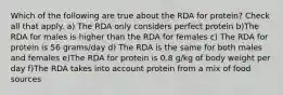 Which of the following are true about the RDA for protein? Check all that apply. a) The RDA only considers perfect protein b)The RDA for males is higher than the RDA for females c) The RDA for protein is 56 grams/day d) The RDA is the same for both males and females e)The RDA for protein is 0.8 g/kg of body weight per day f)The RDA takes into account protein from a mix of food sources