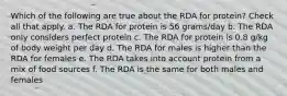 Which of the following are true about the RDA for protein? Check all that apply. a. The RDA for protein is 56 grams/day b. The RDA only considers perfect protein c. The RDA for protein is 0.8 g/kg of body weight per day d. The RDA for males is higher than the RDA for females e. The RDA takes into account protein from a mix of food sources f. The RDA is the same for both males and females