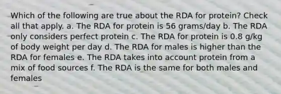 Which of the following are true about the RDA for protein? Check all that apply. a. The RDA for protein is 56 grams/day b. The RDA only considers perfect protein c. The RDA for protein is 0.8 g/kg of body weight per day d. The RDA for males is higher than the RDA for females e. The RDA takes into account protein from a mix of food sources f. The RDA is the same for both males and females