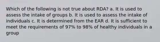 Which of the following is not true about RDA? a. It is used to assess the intake of groups b. It is used to assess the intake of individuals c. It is determined from the EAR d. It is sufficient to meet the requirements of 97% to 98% of healthy individuals in a group