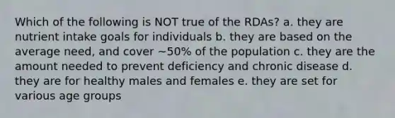 Which of the following is NOT true of the RDAs? a. they are nutrient intake goals for individuals b. they are based on the average need, and cover ~50% of the population c. they are the amount needed to prevent deficiency and chronic disease d. they are for healthy males and females e. they are set for various age groups