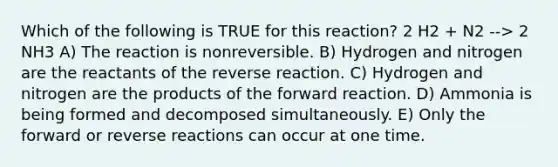 Which of the following is TRUE for this reaction? 2 H2 + N2 --> 2 NH3 A) The reaction is nonreversible. B) Hydrogen and nitrogen are the reactants of the reverse reaction. C) Hydrogen and nitrogen are the products of the forward reaction. D) Ammonia is being formed and decomposed simultaneously. E) Only the forward or reverse reactions can occur at one time.