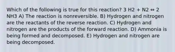 Which of the following is true for this reaction? 3 H2 + N2 ⇔ 2 NH3 A) The reaction is nonreversible. B) Hydrogen and nitrogen are the reactants of the reverse reaction. C) Hydrogen and nitrogen are the products of the forward reaction. D) Ammonia is being formed and decomposed. E) Hydrogen and nitrogen are being decomposed.