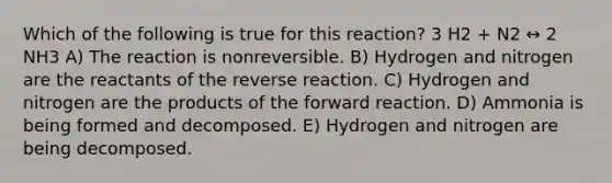 Which of the following is true for this reaction? 3 H2 + N2 ↔ 2 NH3 A) The reaction is nonreversible. B) Hydrogen and nitrogen are the reactants of the reverse reaction. C) Hydrogen and nitrogen are the products of the forward reaction. D) Ammonia is being formed and decomposed. E) Hydrogen and nitrogen are being decomposed.