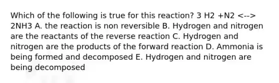 Which of the following is true for this reaction? 3 H2 +N2 2NH3 A. the reaction is non reversible B. Hydrogen and nitrogen are the reactants of the reverse reaction C. Hydrogen and nitrogen are the products of the forward reaction D. Ammonia is being formed and decomposed E. Hydrogen and nitrogen are being decomposed