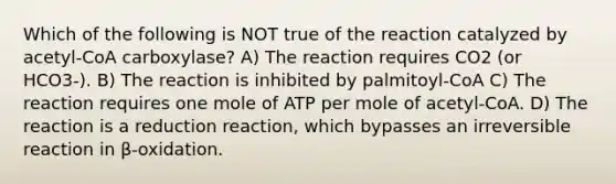 Which of the following is NOT true of the reaction catalyzed by acetyl-CoA carboxylase? A) The reaction requires CO2 (or HCO3-). B) The reaction is inhibited by palmitoyl-CoA C) The reaction requires one mole of ATP per mole of acetyl-CoA. D) The reaction is a reduction reaction, which bypasses an irreversible reaction in β-oxidation.