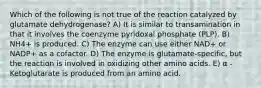 Which of the following is not true of the reaction catalyzed by glutamate dehydrogenase? A) It is similar to transamination in that it involves the coenzyme pyridoxal phosphate (PLP). B) NH4+ is produced. C) The enzyme can use either NAD+ or NADP+ as a cofactor. D) The enzyme is glutamate-specific, but the reaction is involved in oxidizing other amino acids. E) α -Ketoglutarate is produced from an amino acid.