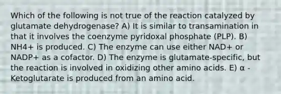 Which of the following is not true of the reaction catalyzed by glutamate dehydrogenase? A) It is similar to transamination in that it involves the coenzyme pyridoxal phosphate (PLP). B) NH4+ is produced. C) The enzyme can use either NAD+ or NADP+ as a cofactor. D) The enzyme is glutamate-specific, but the reaction is involved in oxidizing other amino acids. E) α -Ketoglutarate is produced from an amino acid.