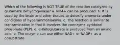 Which of the following is NOT TRUE of the reaction catalyzed by glutamate dehydrogenase? a. NH4+ can be produced. b. It is used by the brain and other tissues to detoxify ammonia under conditions of hyperammoniaemia. c. The reaction is similar to transamination in that it involves the coenzyme pyridoxal phosphate (PLP). d. α-Ketoglutarate is produced from an amino acid. e. The enzyme can use either NAD+ or NADP+ as a cosubstrate