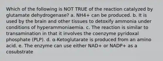 Which of the following is NOT TRUE of the reaction catalyzed by glutamate dehydrogenase? a. NH4+ can be produced. b. It is used by the brain and other tissues to detoxify ammonia under conditions of hyperammoniaemia. c. The reaction is similar to transamination in that it involves the coenzyme pyridoxal phosphate (PLP). d. α-Ketoglutarate is produced from an amino acid. e. The enzyme can use either NAD+ or NADP+ as a cosubstrate