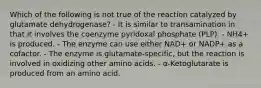 Which of the following is not true of the reaction catalyzed by glutamate dehydrogenase? - It is similar to transamination in that it involves the coenzyme pyridoxal phosphate (PLP). - NH4+ is produced. - The enzyme can use either NAD+ or NADP+ as a cofactor. - The enzyme is glutamate-specific, but the reaction is involved in oxidizing other amino acids. - α-Ketoglutarate is produced from an amino acid.