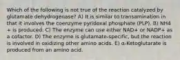 Which of the following is not true of the reaction catalyzed by glutamate dehydrogenase? A) It is similar to transamination in that it involves the coenzyme pyridoxal phosphate (PLP). B) NH4 + is produced. C) The enzyme can use either NAD+ or NADP+ as a cofactor. D) The enzyme is glutamate-specific, but the reaction is involved in oxidizing other amino acids. E) α-Ketoglutarate is produced from an amino acid.